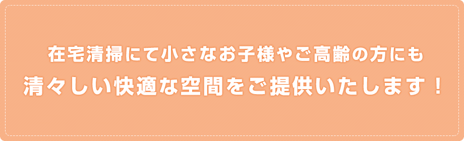 在宅清掃にて小さなお子様やご高齢の方にも
              清々しい快適な空間をご提供いたします！